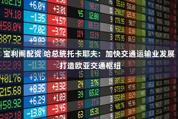 宝利阁配资 哈总统托卡耶夫：加快交通运输业发展 打造欧亚交通枢纽