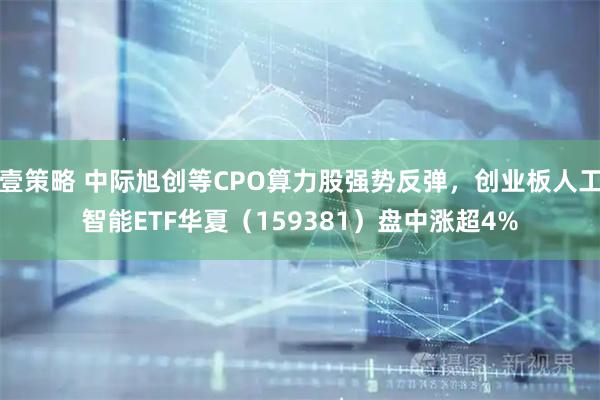 壹策略 中际旭创等CPO算力股强势反弹，创业板人工智能ETF华夏（159381）盘中涨超4%