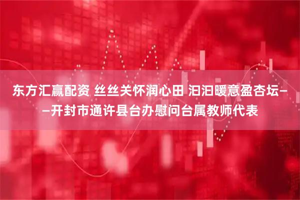 东方汇赢配资 丝丝关怀润心田 汩汩暖意盈杏坛——开封市通许县台办慰问台属教师代表