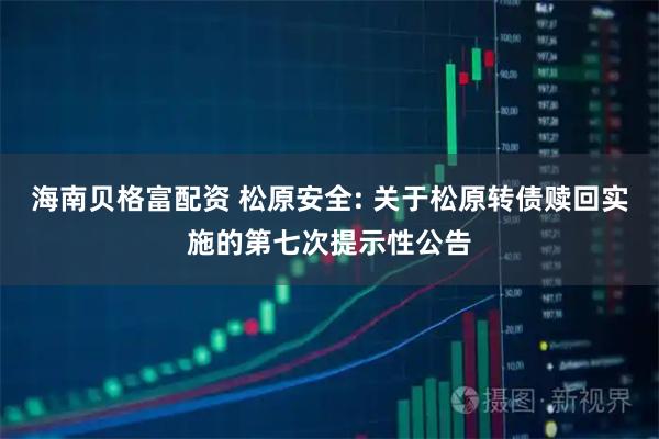 海南贝格富配资 松原安全: 关于松原转债赎回实施的第七次提示性公告