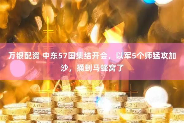 万银配资 中东57国集结开会，以军5个师猛攻加沙，捅到马蜂窝了
