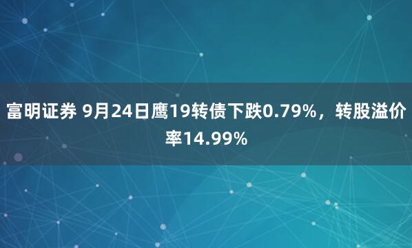 富明证券 9月24日鹰19转债下跌0.79%，转股溢价率14.99%