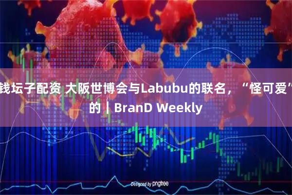 钱坛子配资 大阪世博会与Labubu的联名，“怪可爱”的｜BranD Weekly