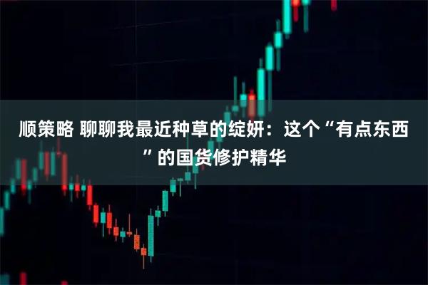 顺策略 聊聊我最近种草的绽妍：这个“有点东西”的国货修护精华