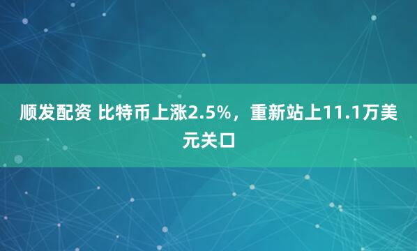 顺发配资 比特币上涨2.5%，重新站上11.1万美元关口
