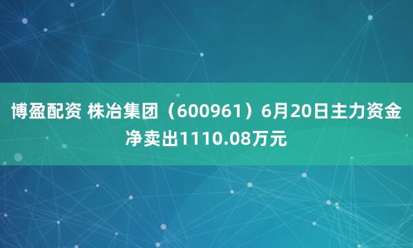 博盈配资 株冶集团（600961）6月20日主力资金净卖出1110.08万元