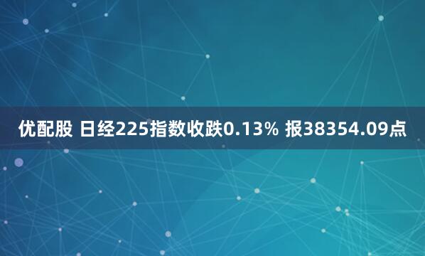 优配股 日经225指数收跌0.13% 报38354.09点
