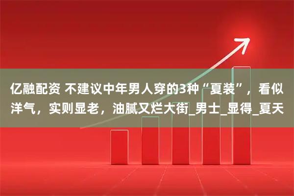 亿融配资 不建议中年男人穿的3种“夏装”，看似洋气，实则显老，油腻又烂大街_男士_显得_夏天