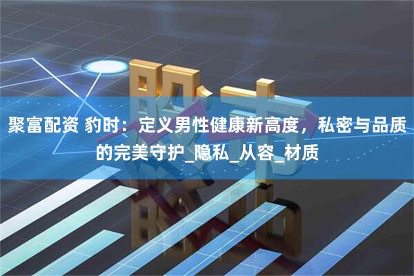 聚富配资 豹时：定义男性健康新高度，私密与品质的完美守护_隐私_从容_材质