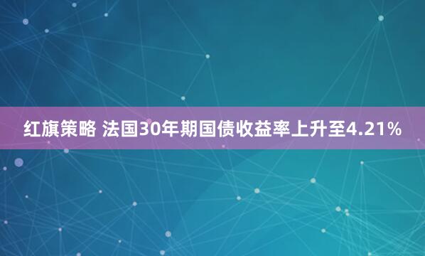 红旗策略 法国30年期国债收益率上升至4.21%