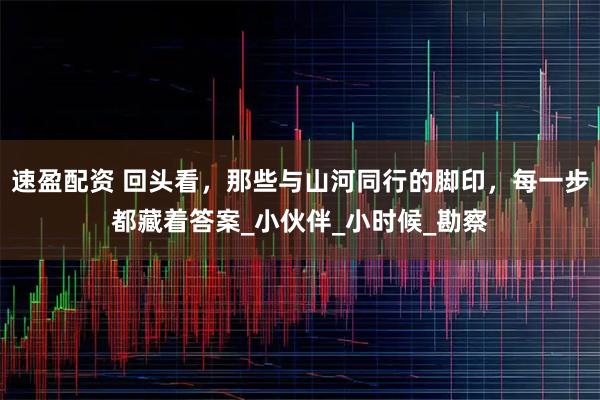 速盈配资 回头看，那些与山河同行的脚印，每一步都藏着答案_小伙伴_小时候_勘察