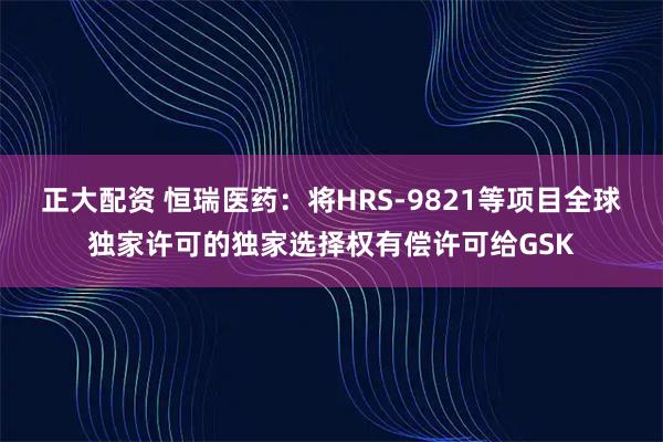 正大配资 恒瑞医药：将HRS-9821等项目全球独家许可的独家选择权有偿许可给GSK