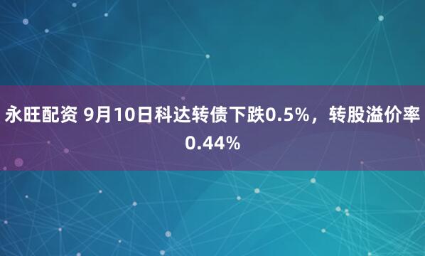 永旺配资 9月10日科达转债下跌0.5%，转股溢价率0.44%