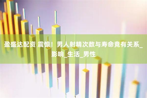 盈盛达配资 震惊！男人射精次数与寿命竟有关系_影响_生活_男性