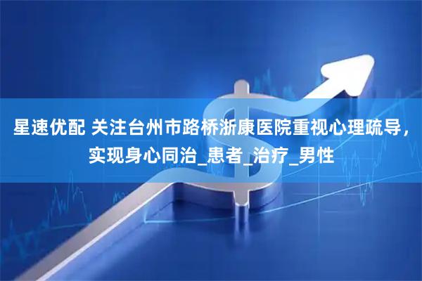 星速优配 关注台州市路桥浙康医院重视心理疏导，实现身心同治_患者_治疗_男性