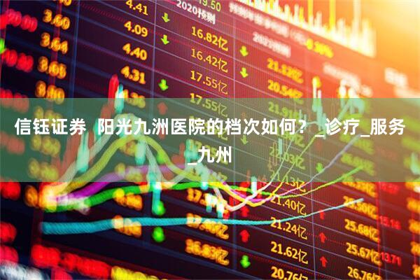 信钰证券  阳光九洲医院的档次如何？_诊疗_服务_九州