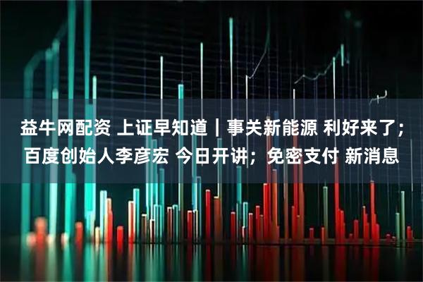 益牛网配资 上证早知道｜事关新能源 利好来了；百度创始人李彦宏 今日开讲；免密支付 新消息