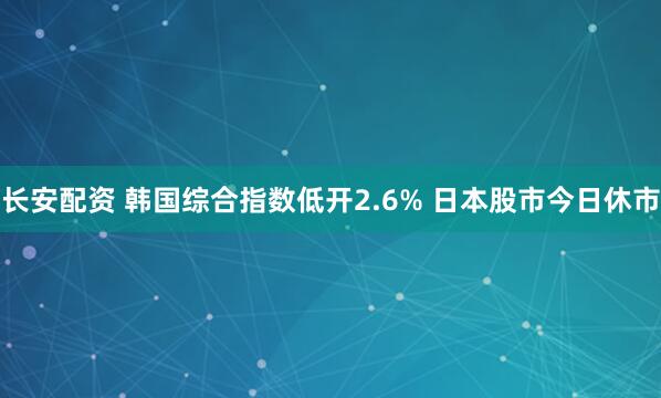 长安配资 韩国综合指数低开2.6% 日本股市今日休市